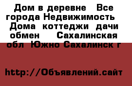 Дом в деревне - Все города Недвижимость » Дома, коттеджи, дачи обмен   . Сахалинская обл.,Южно-Сахалинск г.